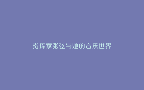 指挥家张弦与她的音乐世界