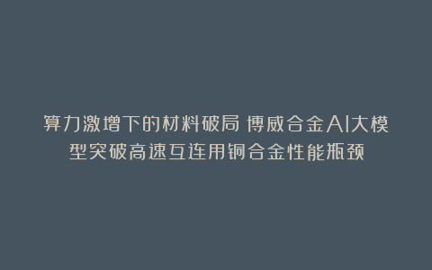 算力激增下的材料破局：博威合金AI大模型突破高速互连用铜合金性能瓶颈