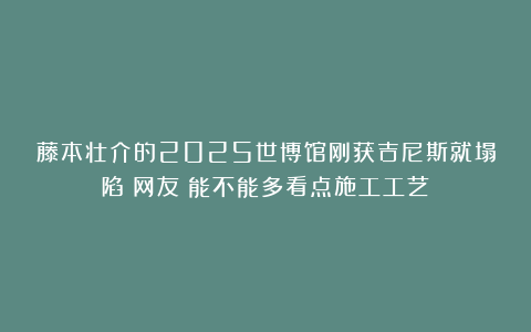 藤本壮介的2025世博馆刚获吉尼斯就塌陷？网友：能不能多看点施工工艺？