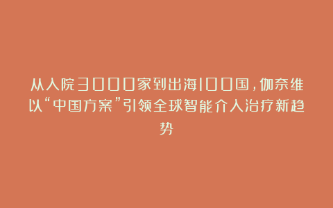 从入院3000家到出海100国，伽奈维以“中国方案”引领全球智能介入治疗新趋势