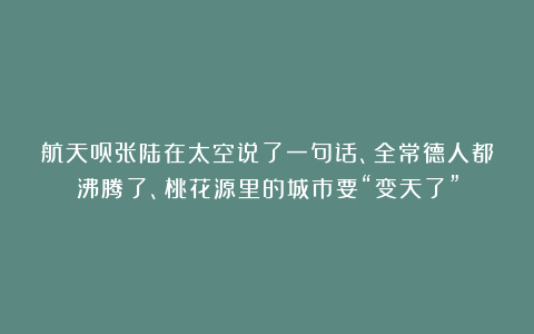 航天员张陆在太空说了一句话、全常德人都沸腾了、桃花源里的城市要“变天了”