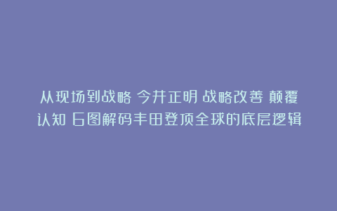 从现场到战略：今井正明《战略改善》颠覆认知！6图解码丰田登顶全球的底层逻辑