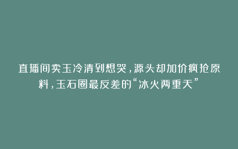 直播间卖玉冷清到想哭，源头却加价疯抢原料，玉石圈最反差的“冰火两重天”！