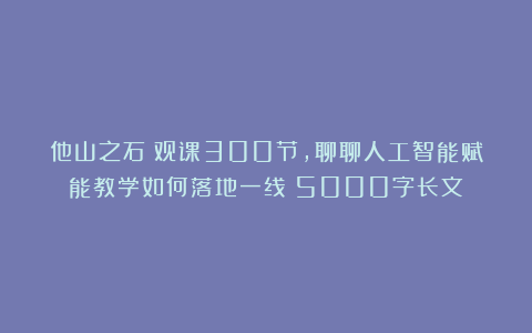 他山之石｜观课300节，聊聊人工智能赋能教学如何落地一线（5000字长文）