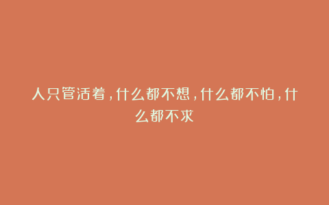 人只管活着，什么都不想，什么都不怕，什么都不求