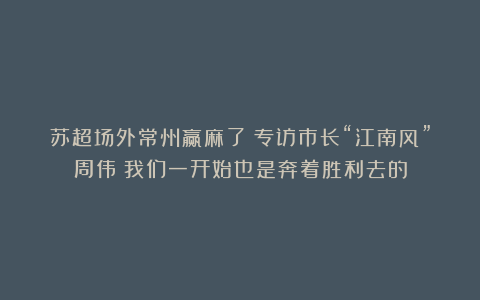 苏超场外常州赢麻了?专访市长“江南风”周伟:我们一开始也是奔着胜利去的