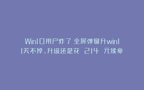 Win10用户炸了！全屏弹窗升win11关不掉，升级还是花 214 元续命？
