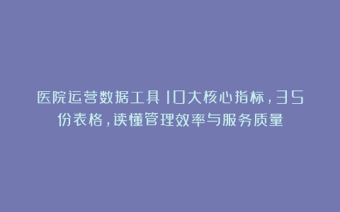 医院运营数据工具：10大核心指标，35份表格，读懂管理效率与服务质量