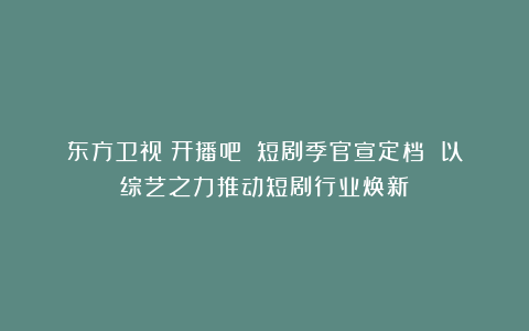 东方卫视《开播吧！》短剧季官宣定档 以综艺之力推动短剧行业焕新