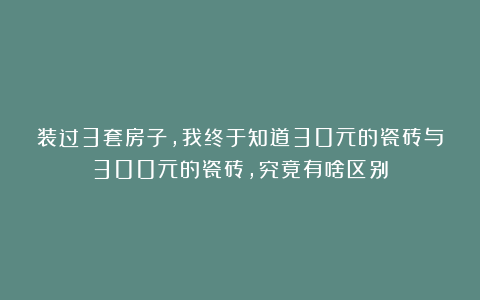 装过3套房子，我终于知道30元的瓷砖与300元的瓷砖，究竟有啥区别