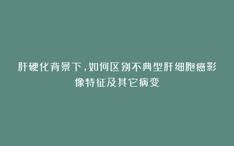 肝硬化背景下，如何区别不典型肝细胞癌影像特征及其它病变？