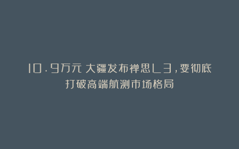 10.9万元！大疆发布禅思L3，要彻底打破高端航测市场格局？
