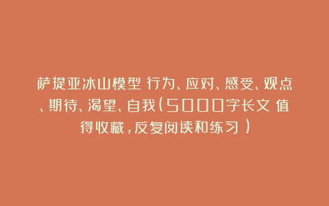萨提亚冰山模型:行为、应对、感受、观点、期待、渴望、自我(5000字长文!值得收藏,反复阅读和练习!)