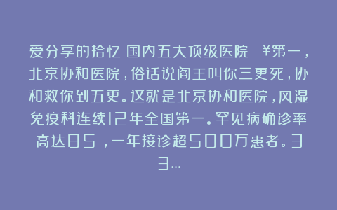 爱分享的拾忆：国内五大顶级医院🏥第一，北京协和医院，俗话说阎王叫你三更死，协和救你到五更。这就是北京协和医院，风湿免疫科连续12年全国第一。罕见病确诊率高达85%，一年接诊超500万患者。33…