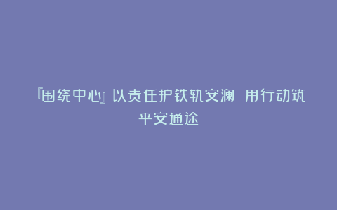 『围绕中心』以责任护铁轨安澜 用行动筑平安通途