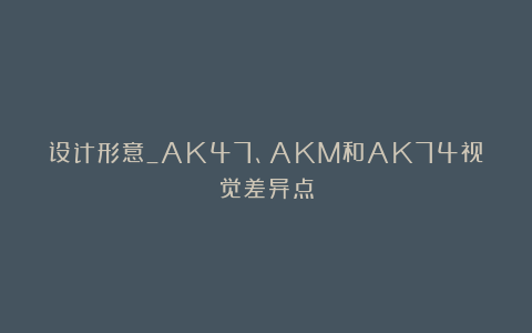 设计形意_AK47、AKM和AK74视觉差异点
