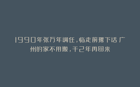 1990年张万年调任，临走前撂下话：广州的家不用搬，干2年再回来