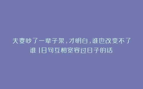 夫妻吵了一辈子架,才明白,谁也改变不了谁!18句互相宽容过日子的话!