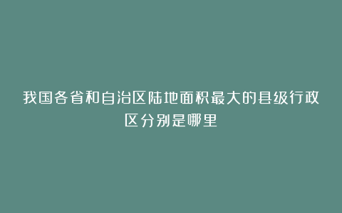 我国各省和自治区陆地面积最大的县级行政区分别是哪里?