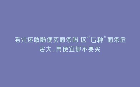 看完还敢随便买面条吗？这“6种”面条危害大，再便宜都不要买！