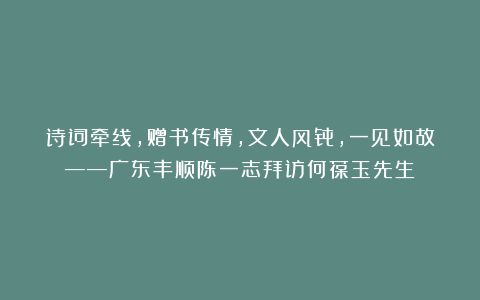 诗词牵线，赠书传情，文人风骨，一见如故——广东丰顺陈一志拜访何葆玉先生