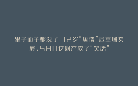 里子面子都没了！72岁“唐僧”迟重瑞卖房，580亿财产成了“笑话”