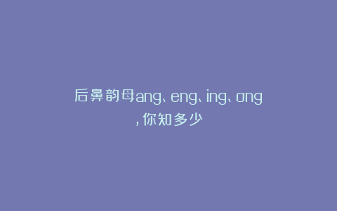 后鼻韵母ang、eng、ing、ong,你知多少？