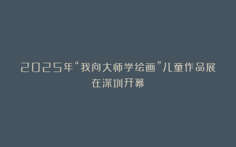 2025年“我向大师学绘画”儿童作品展在深圳开幕