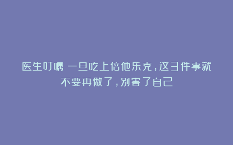 医生叮嘱：一旦吃上倍他乐克，这3件事就不要再做了，别害了自己