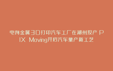 电弧金属3D打印汽车工厂在湖州投产！PIX Moving开启汽车量产新工艺