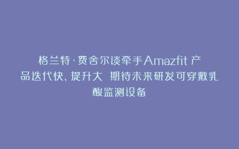 格兰特·费舍尔谈牵手Amazfit:产品迭代快、提升大 期待未来研发可穿戴乳酸监测设备