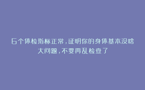 6个体检指标正常，证明你的身体基本没啥大问题，不要再乱检查了