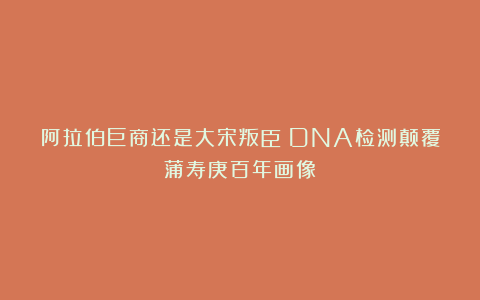 阿拉伯巨商还是大宋叛臣？DNA检测颠覆蒲寿庚百年画像