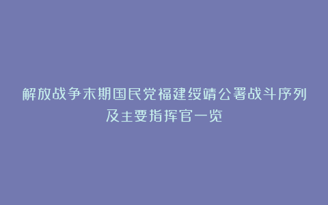 解放战争末期国民党福建绥靖公署战斗序列及主要指挥官一览