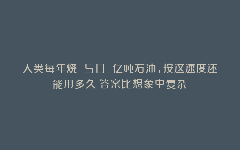 人类每年烧 50 亿吨石油，按这速度还能用多久？答案比想象中复杂