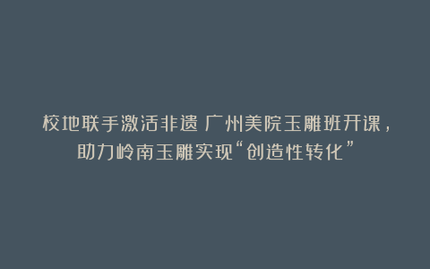 校地联手激活非遗！广州美院玉雕班开课，助力岭南玉雕实现“创造性转化”