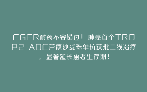 EGFR耐药不容错过! 肺癌首个TROP2 ADC芦康沙妥珠单抗获批二线治疗, 显著延长患者生存期!