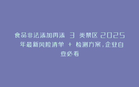 食品非法添加再添 3 类禁区！2025 年最新风险清单 + 检测方案，企业自查必看