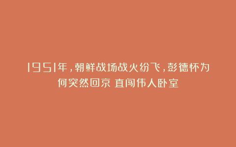 1951年，朝鲜战场战火纷飞，彭德怀为何突然回京？直闯伟人卧室