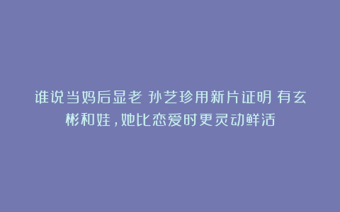 谁说当妈后显老？孙艺珍用新片证明：有玄彬和娃，她比恋爱时更灵动鲜活