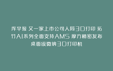 库早报|又一家上市公司入局3D打印;拓竹A1系列全面支持AMS;摩方精密发布桌面级微纳3D打印机
