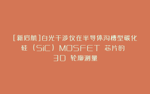 [新启航]白光干涉仪在半导体沟槽型碳化硅 (SiC) MOSFET 芯片的 3D 轮廓测量