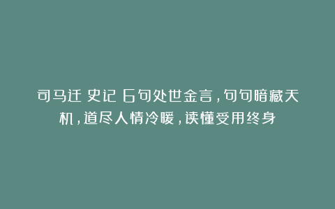 司马迁《史记》6句处世金言，句句暗藏天机，道尽人情冷暖，读懂受用终身！