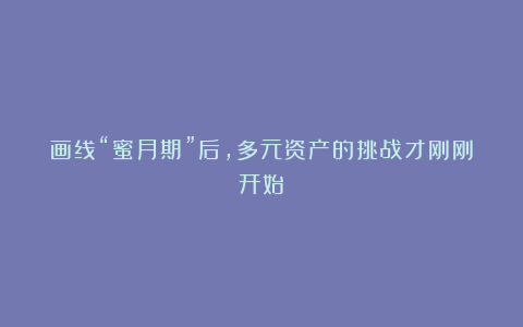 画线“蜜月期”后,多元资产的挑战才刚刚开始