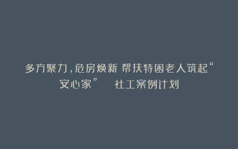 多方聚力,危房焕新!帮扶特困老人筑起“安心家” | 社工案例计划