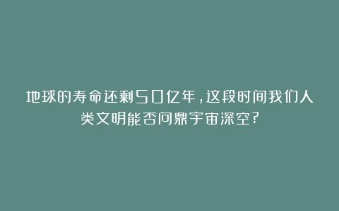 地球的寿命还剩50亿年,这段时间我们人类文明能否问鼎宇宙深空?