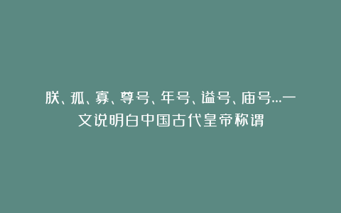 朕、孤、寡、尊号、年号、谥号、庙号…一文说明白中国古代皇帝称谓