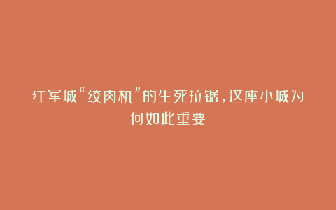 红军城“绞肉机”的生死拉锯，这座小城为何如此重要？