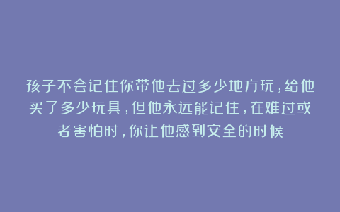 孩子不会记住你带他去过多少地方玩，给他买了多少玩具，但他永远能记住，在难过或者害怕时，你让他感到安全的时候