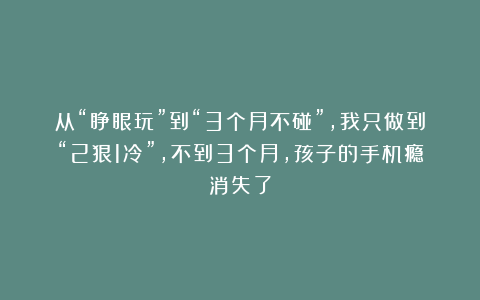 从“睁眼玩”到“3个月不碰”，我只做到“2狠1冷”，不到3个月，孩子的手机瘾消失了